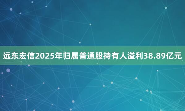 远东宏信2025年归属普通股持有人溢利38.89亿元