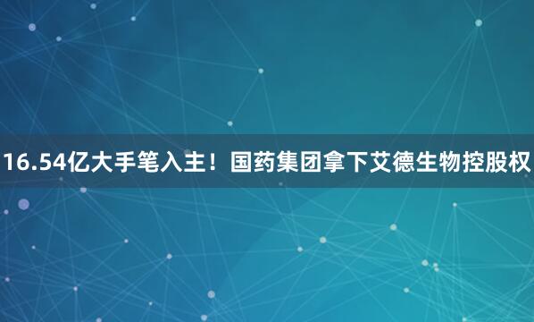 16.54亿大手笔入主！国药集团拿下艾德生物控股权