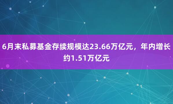 6月末私募基金存续规模达23.66万亿元，年内增长约1.51万亿元