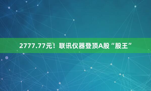 2777.77元！联讯仪器登顶A股“股王”