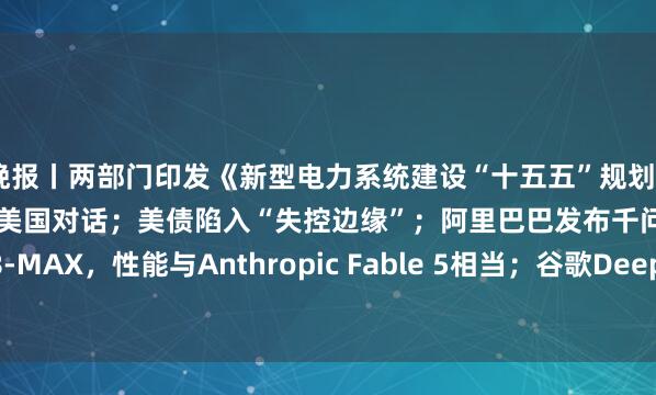 晚报丨两部门印发《新型电力系统建设“十五五”规划》；伊朗外交部：目前未与美国对话；美债陷入“失控边缘”；阿里巴巴发布千问3.8-MAX，性能与Anthropic Fable 5相当；谷歌DeepMind发布通用AI“大脑”