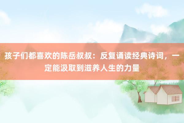 孩子们都喜欢的陈岳叔叔：反复诵读经典诗词，一定能汲取到滋养人生的力量