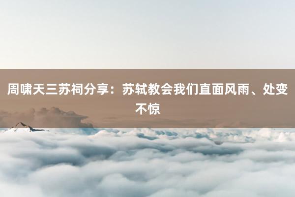周啸天三苏祠分享：苏轼教会我们直面风雨、处变不惊