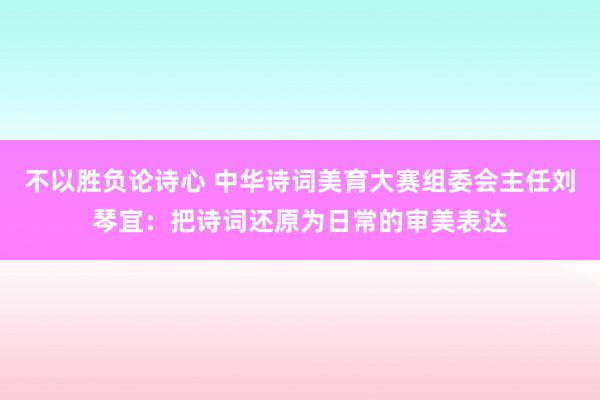 不以胜负论诗心 中华诗词美育大赛组委会主任刘琴宜：把诗词还原为日常的审美表达