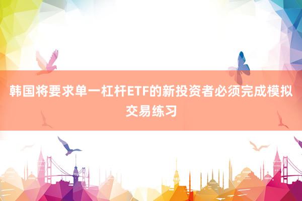 韩国将要求单一杠杆ETF的新投资者必须完成模拟交易练习