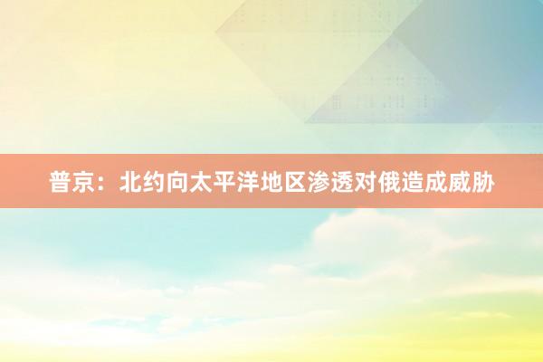 普京：北约向太平洋地区渗透对俄造成威胁