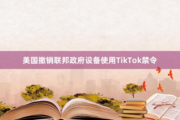 美国撤销联邦政府设备使用TikTok禁令