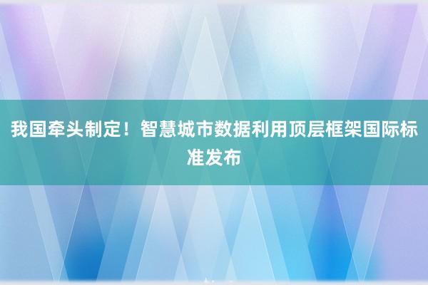 我国牵头制定！智慧城市数据利用顶层框架国际标准发布
