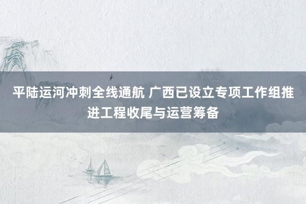 平陆运河冲刺全线通航 广西已设立专项工作组推进工程收尾与运营筹备