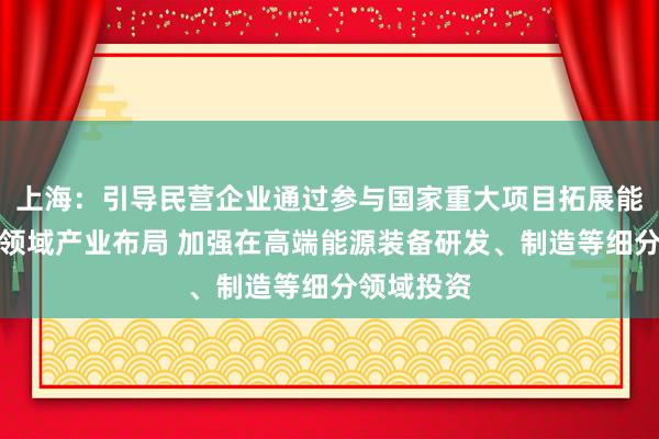 上海：引导民营企业通过参与国家重大项目拓展能源、交通领域产业布局 加强在高端能源装备研发、制造等细分领域投资