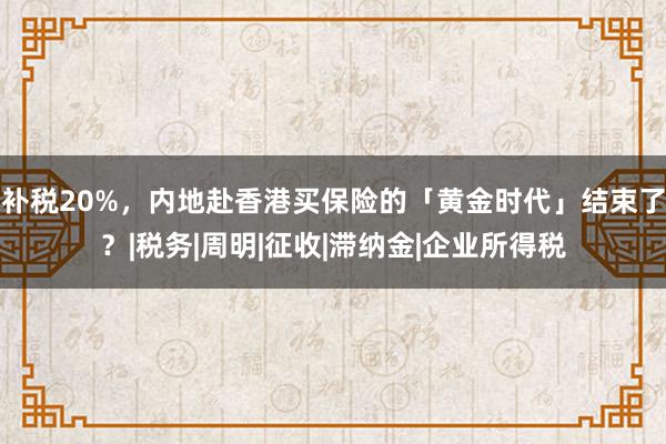补税20%，内地赴香港买保险的「黄金时代」结束了？|税务|周明|征收|滞纳金|企业所得税