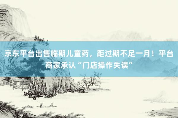 京东平台出售临期儿童药，距过期不足一月！平台商家承认“门店操作失误”