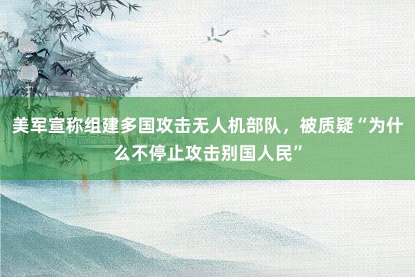 美军宣称组建多国攻击无人机部队，被质疑“为什么不停止攻击别国人民”