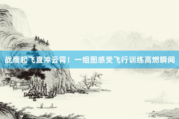 战鹰起飞直冲云霄！一组图感受飞行训练高燃瞬间