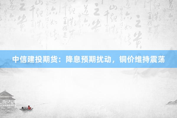 中信建投期货：降息预期扰动，铜价维持震荡