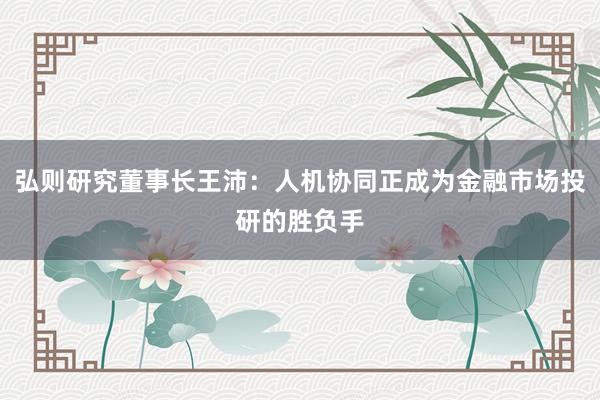 弘则研究董事长王沛：人机协同正成为金融市场投研的胜负手