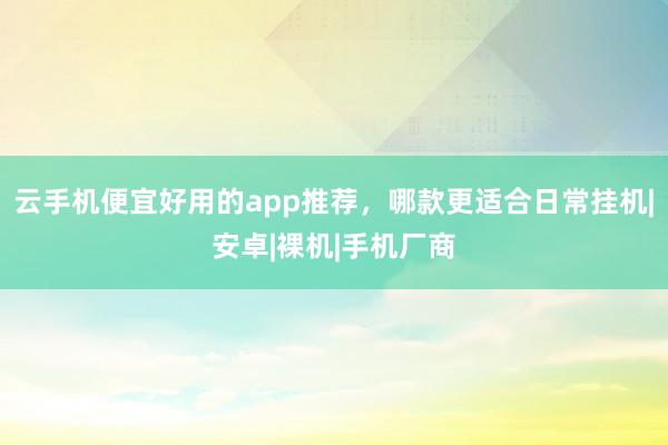 云手机便宜好用的app推荐，哪款更适合日常挂机|安卓|裸机|手机厂商