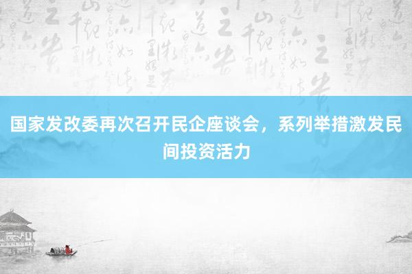 国家发改委再次召开民企座谈会，系列举措激发民间投资活力