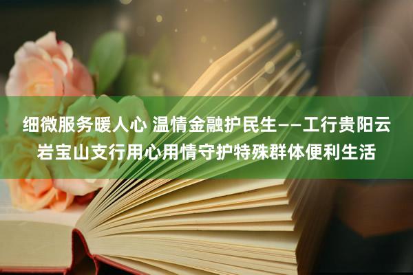 细微服务暖人心 温情金融护民生——工行贵阳云岩宝山支行用心用情守护特殊群体便利生活