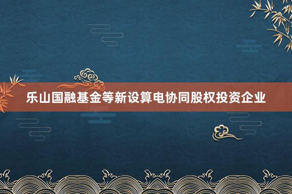 乐山国融基金等新设算电协同股权投资企业