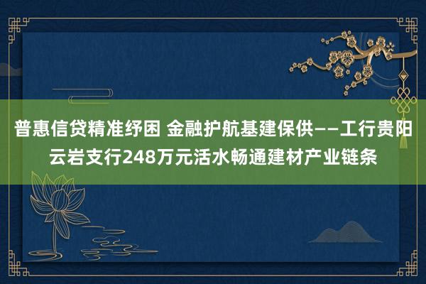 普惠信贷精准纾困 金融护航基建保供——工行贵阳云岩支行248万元活水畅通建材产业链条