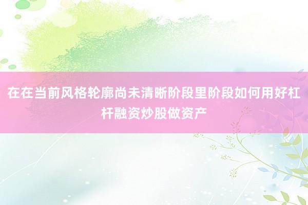 在在当前风格轮廓尚未清晰阶段里阶段如何用好杠杆融资炒股做资产