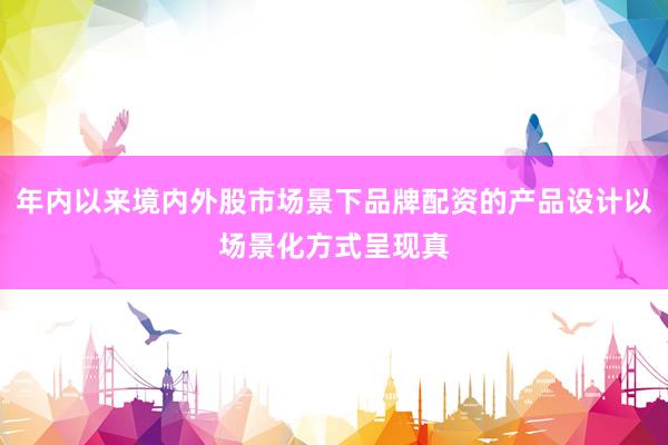 年内以来境内外股市场景下品牌配资的产品设计以场景化方式呈现真