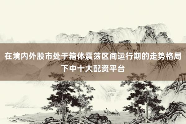 在境内外股市处于箱体震荡区间运行期的走势格局下中十大配资平台