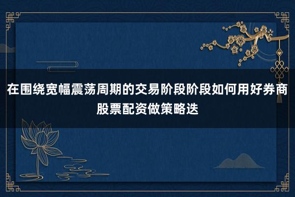 在围绕宽幅震荡周期的交易阶段阶段如何用好券商股票配资做策略迭