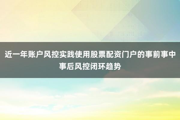 近一年账户风控实践使用股票配资门户的事前事中事后风控闭环趋势
