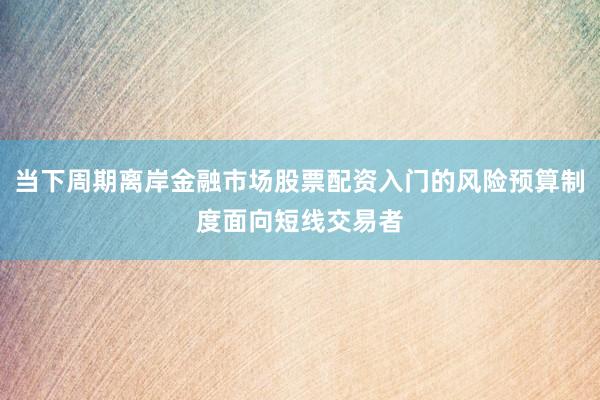 当下周期离岸金融市场股票配资入门的风险预算制度面向短线交易者