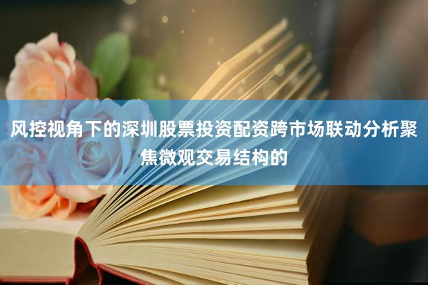 风控视角下的深圳股票投资配资跨市场联动分析聚焦微观交易结构的