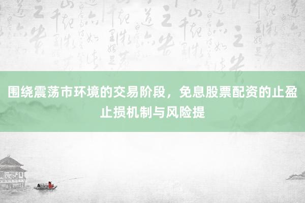 围绕震荡市环境的交易阶段，免息股票配资的止盈止损机制与风险提