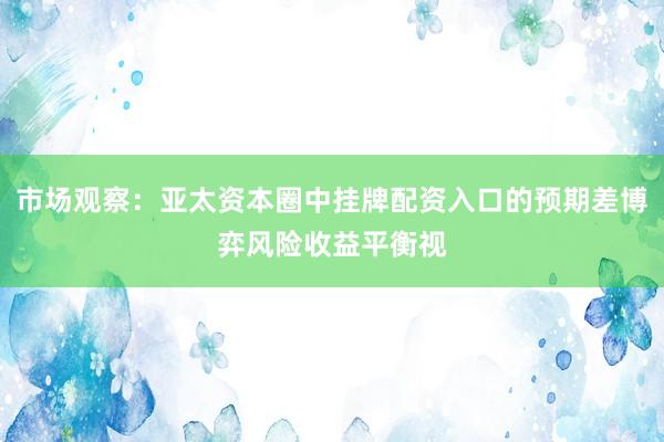 市场观察：亚太资本圈中挂牌配资入口的预期差博弈风险收益平衡视