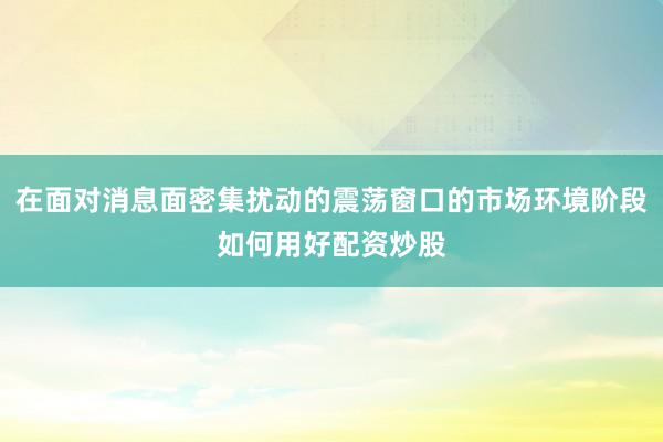 在面对消息面密集扰动的震荡窗口的市场环境阶段如何用好配资炒股
