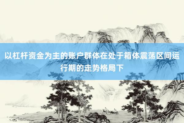以杠杆资金为主的账户群体在处于箱体震荡区间运行期的走势格局下