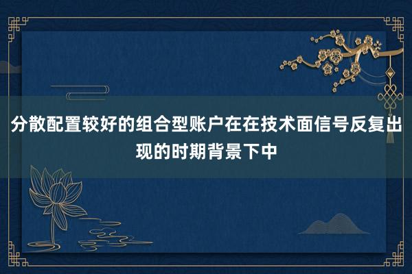 分散配置较好的组合型账户在在技术面信号反复出现的时期背景下中