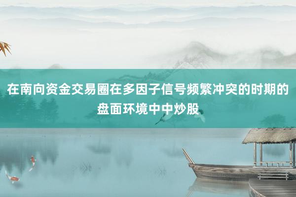 在南向资金交易圈在多因子信号频繁冲突的时期的盘面环境中中炒股