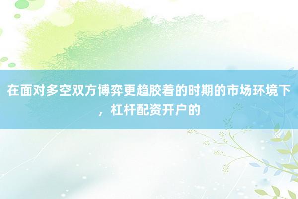 在面对多空双方博弈更趋胶着的时期的市场环境下，杠杆配资开户的