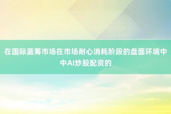 在国际蓝筹市场在市场耐心消耗阶段的盘面环境中中AI炒股配资的