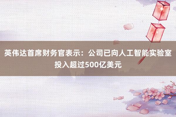 英伟达首席财务官表示：公司已向人工智能实验室投入超过500亿美元
