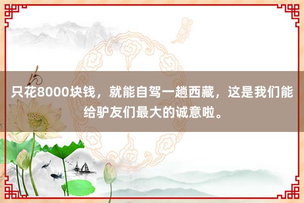 只花8000块钱，就能自驾一趟西藏，这是我们能给驴友们最大的诚意啦。