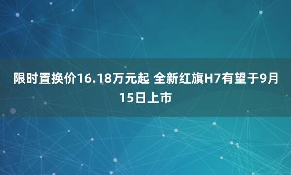 限时置换价16.18万元起 全新红旗H7有望于9月15日上市