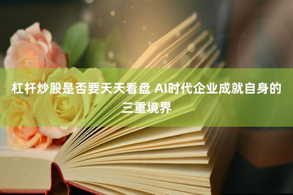 杠杆炒股是否要天天看盘 AI时代企业成就自身的三重境界