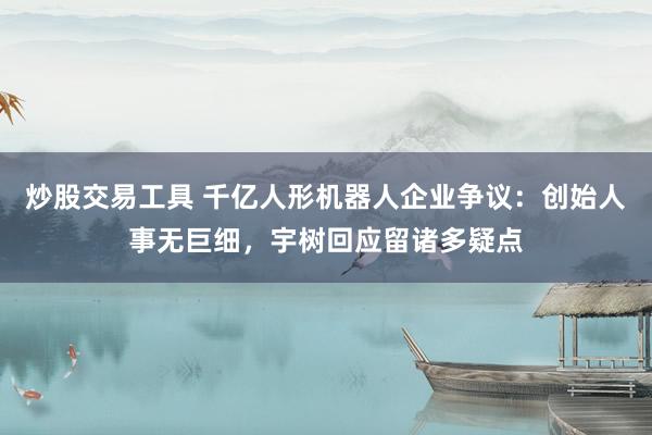 炒股交易工具 千亿人形机器人企业争议：创始人事无巨细，宇树回应留诸多疑点