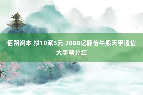 佰朔资本 拟10派5元 3000亿翻倍牛股天孚通信大手笔分红