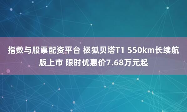 指数与股票配资平台 极狐贝塔T1 550km长续航版上市 限时优惠价7.68万元起