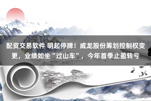 配资交易软件 明起停牌！威龙股份筹划控制权变更，业绩如坐“过山车”，今年首季止盈转亏