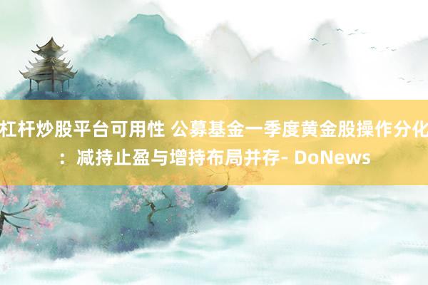 杠杆炒股平台可用性 公募基金一季度黄金股操作分化：减持止盈与增持布局并存- DoNews