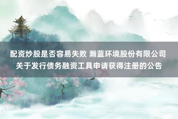 配资炒股是否容易失败 瀚蓝环境股份有限公司 关于发行债务融资工具申请获得注册的公告